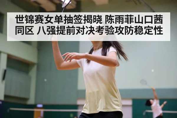 世锦赛女单抽签揭晓 陈雨菲山口茜同区 八强提前对决考验攻防稳定性
