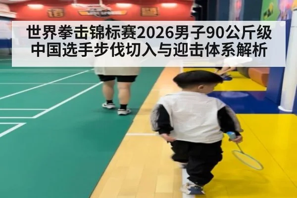 世界拳击锦标赛2026男子90公斤级中国选手步伐切入与迎击体系解析