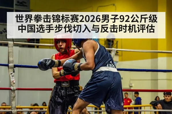 世界拳击锦标赛2026男子92公斤级中国选手步伐切入与反击时机评估