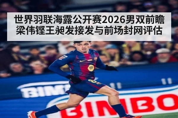 世界羽联海露公开赛2026男双前瞻 梁伟铿王昶发接发与前场封网评估